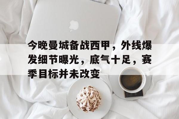 包含今晚曼城备战西甲，外线爆发细节曝光，底气十足，赛季目标并未改变的词条-星空体育下载app