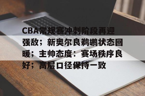 关于CBA常规赛冲刺阶段再迎强敌；新奥尔良鹈鹕状态回暖；主帅态度：赛场秩序良好；高层口径保持一致的信息-九游