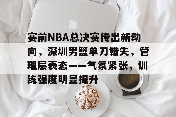 包含赛前NBA总决赛传出新动向，深圳男篮单刀错失，管理层表态——气氛紧张，训练强度明显提升的词条-开云